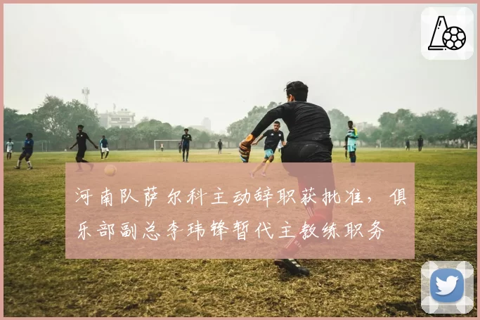 河南队萨尔科主动辞职获批准，俱乐部副总李玮锋暂代主教练职务