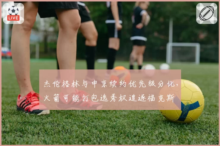 杰伦格林与申京续约优先级分化,火箭可能打包选秀权追逐福克斯