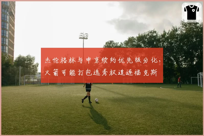 杰伦格林与申京续约优先级分化,火箭可能打包选秀权追逐福克斯