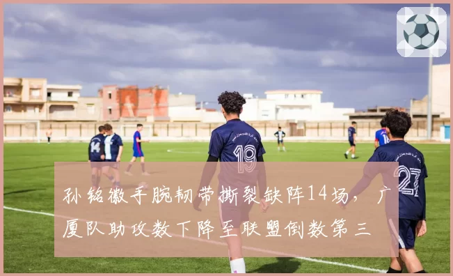 孙铭徽手腕韧带撕裂缺阵14场,广厦队助攻数下降至联盟倒数第三