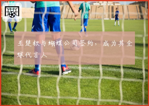 王楚钦与蝴蝶公司签约,成为其全球代言人