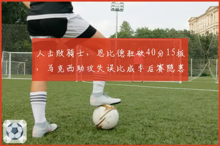 人击败骑士，恩比德狂砍40分15板，马克西助攻失误比成季后赛隐患