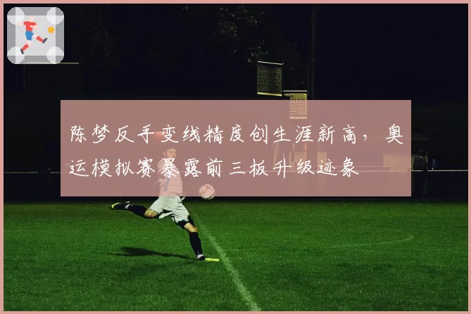陈梦反手变线精度创生涯新高，奥运模拟赛暴露前三板升级迹象