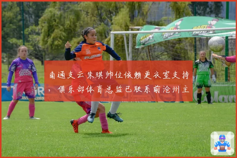 南通支云朱琪帅位依赖更衣室支持，俱乐部体育总监已联系前沧州主帅