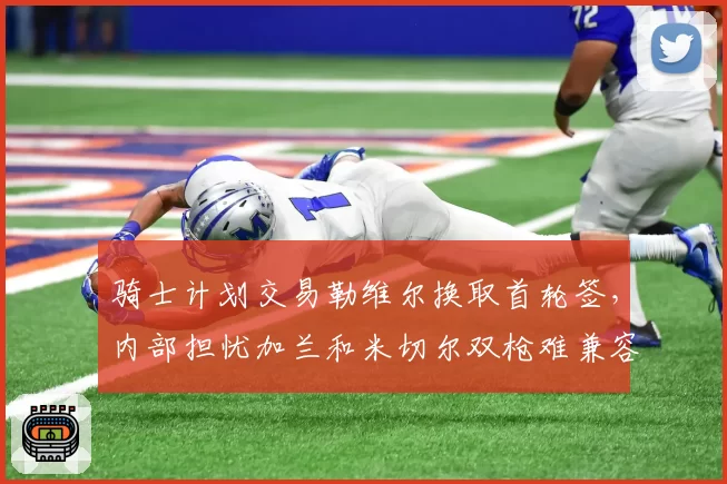 骑士计划交易勒维尔换取首轮签,内部担忧加兰和米切尔双枪难兼容