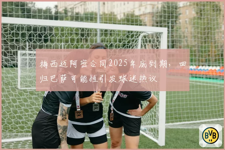 梅西迈阿密合同2025年底到期，回归巴萨可能性引发球迷热议