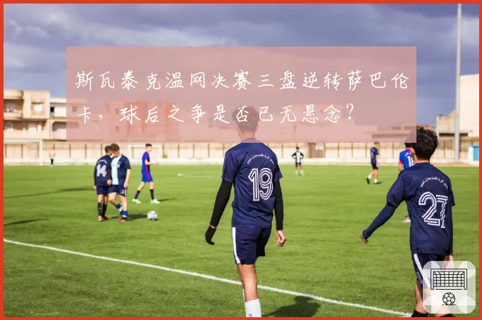斯瓦泰克温网决赛三盘逆转萨巴伦卡，球后之争是否已无悬念？