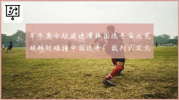 年冬奥会短道速滑韩国选手黄大宪超越时碰撞中国选手,裁判认定无犯规引争议