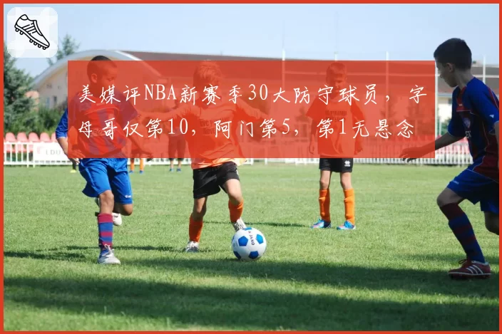 美媒评NBA新赛季30大防守球员,字母哥仅第10,阿门第5,第1无悬念