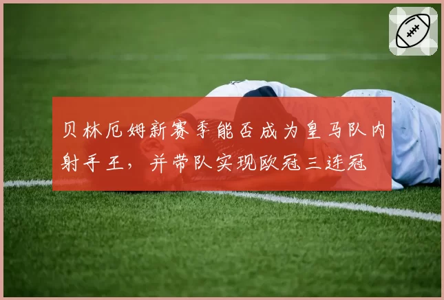 贝林厄姆新赛季能否成为皇马队内射手王,并带队实现欧冠三连冠
