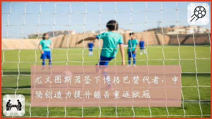 尤文图斯若签下博格巴替代者,中场创造力提升能否重返欧冠