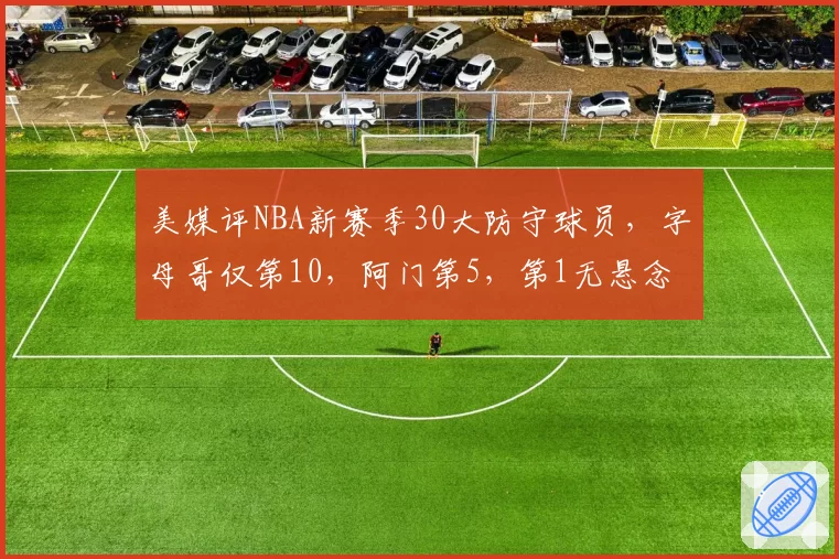 美媒评NBA新赛季30大防守球员,字母哥仅第10,阿门第5,第1无悬念