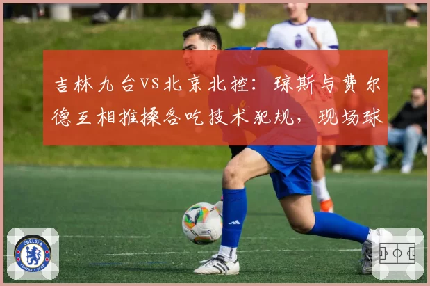 吉林九台vs北京北控：琼斯与费尔德互相推搡各吃技术犯规，现场球迷嘘声四起