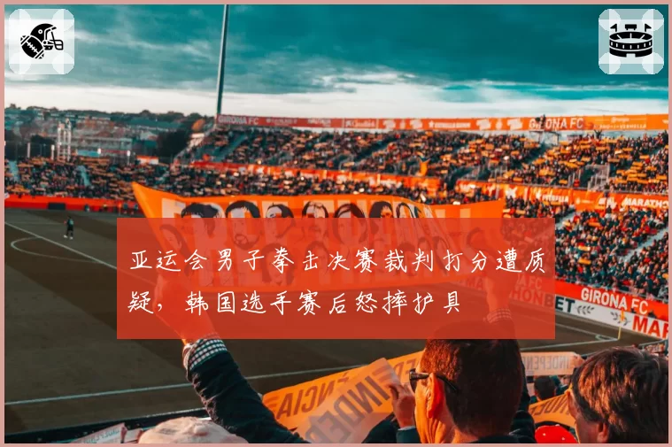 亚运会男子拳击决赛裁判打分遭质疑,韩国选手赛后怒摔护具