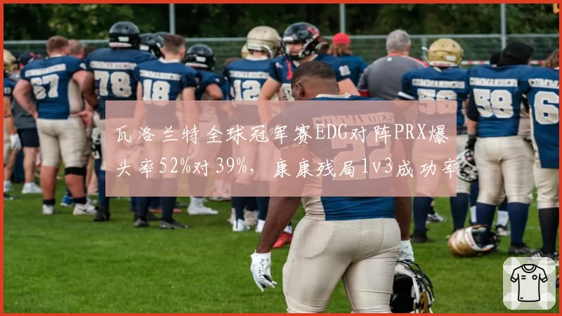 瓦洛兰特全球冠军赛EDG对阵PRX爆头率52%对39%,康康残局1v3成功率成胜负手