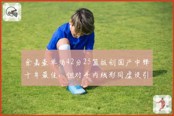 余嘉豪单场42分25篮板创国产中锋十年最佳，但对手内线形同虚设引争议