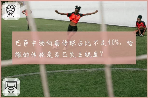 巴萨中场向前传球占比不足40%，哈维的传控是否已失去锐度？