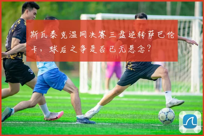 斯瓦泰克温网决赛三盘逆转萨巴伦卡,球后之争是否已无悬念?