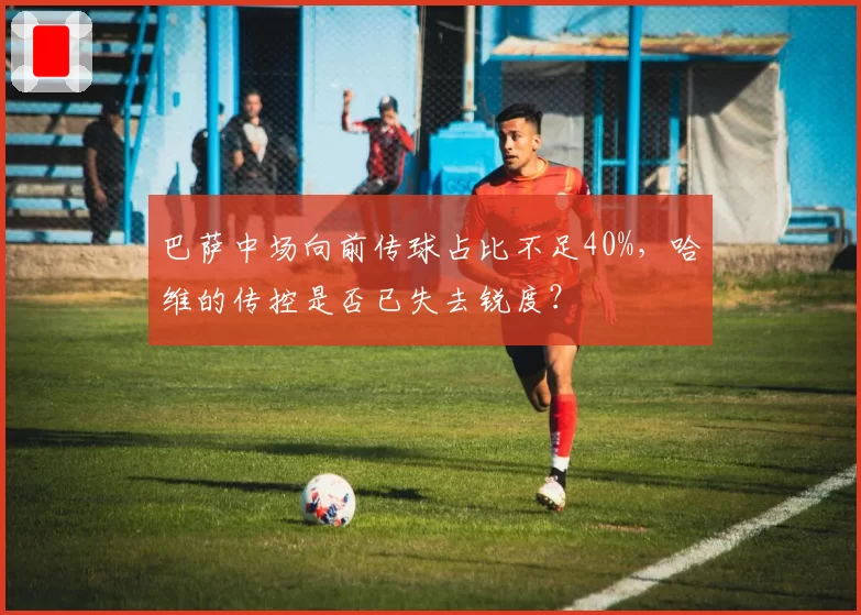 巴萨中场向前传球占比不足40%,哈维的传控是否已失去锐度?