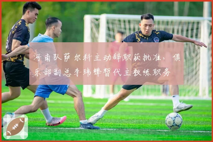河南队萨尔科主动辞职获批准,俱乐部副总李玮锋暂代主教练职务