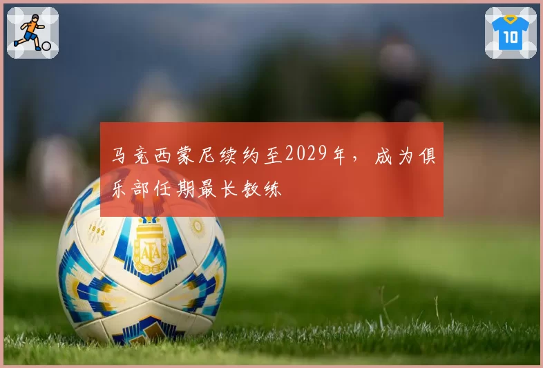 马竞西蒙尼续约至2029年，成为俱乐部任期最长教练
