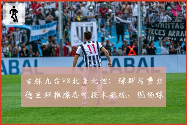吉林九台vs北京北控:琼斯与费尔德互相推搡各吃技术犯规,现场球迷嘘声四起