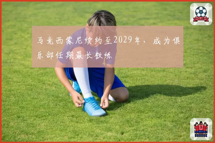 马竞西蒙尼续约至2029年,成为俱乐部任期最长教练