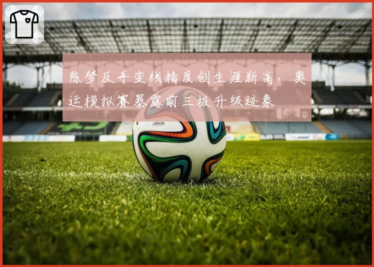 陈梦反手变线精度创生涯新高，奥运模拟赛暴露前三板升级迹象