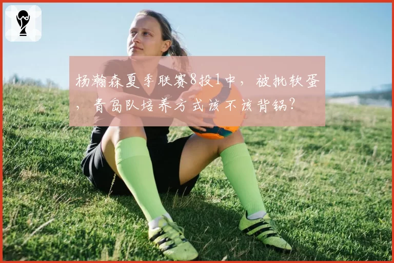 杨瀚森夏季联赛8投1中,被批软蛋,青岛队培养方式该不该背锅?